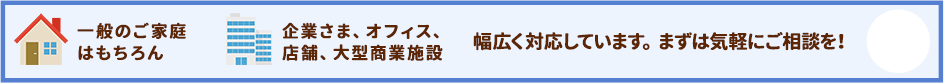 一般のご家庭にはもちろん企業さま、オフィス、店舗、大型商業施設にも幅広く対応しています。